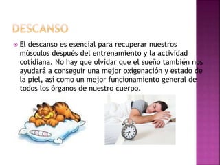  El descanso es esencial para recuperar nuestros
músculos después del entrenamiento y la actividad
cotidiana. No hay que olvidar que el sueño también nos
ayudará a conseguir una mejor oxigenación y estado de
la piel, así como un mejor funcionamiento general de
todos los órganos de nuestro cuerpo.
 