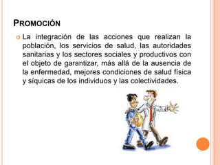 PROMOCIÓN


La integración de las acciones que realizan la
población, los servicios de salud, las autoridades
sanitarias y los sectores sociales y productivos con
el objeto de garantizar, más allá de la ausencia de
la enfermedad, mejores condiciones de salud física
y síquicas de los individuos y las colectividades.

 
