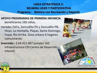 LINEA ESTRATEGICA 2:
BELMIRA LIDER Y PARTICIPATIVA
Programa : Belmira con Recreación y Deporte
APOYO PROGRAMAS DE PRIMERA INFANCIA
beneficiarios 195 niños.
Veredas Zafra, Zancudito PA y Zancudito PB,
Hoyo, La montaña, Playas, Santo Domingo,
Yuyal, Rio Arriba. Zona urbana 6 hogares
comunitarios
Inversión : $ 64.411.987 (conpes 162
infraestructura CDI Centro de Desarrollo
Infantil)

 