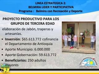 LINEA ESTRATEGICA 2:
BELMIRA LIDER Y PARTICIPATIVA
Programa : Belmira con Recreación y Deporte

PROYECTO PRODUCTIVO PARA LOS
GRUPOS DE TERCERA EDAD
elaboración de Jabón, traperas y
artesanías.
• Inversión: $65.613.772 cofinancia
el Departamento de Antioquia
• Aporte Municipio: 6.000.000
• Aporte Gobernación: 59.613.772
• Beneficiarios: 250 adultos
mayores

 