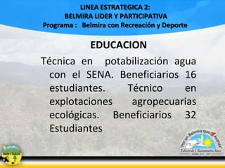 LINEA ESTRATEGICA 2:
BELMIRA LIDER Y PARTICIPATIVA
Programa : Belmira con Recreación y Deporte

EDUCACION
Técnica en potabilización agua
con el SENA. Beneficiarios 16
estudiantes.
Técnico
en
explotaciones
agropecuarias
ecológicas. Beneficiarios 32
Estudiantes

 