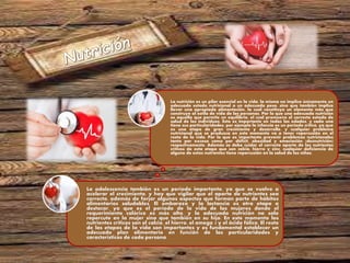 La adolescencia también es un período importante, ya que se vuelve a
acelerar el crecimiento, y hay que vigilar que el aporte de nutrientes sea
correcto, además de forjar algunos aspectos que forman parte de hábitos
alimentarios saludables. El embarazo y la lactancia es otra etapa a
destacar, ya que es el período de la vida de las mujeres donde el
requerimiento calórico es más alto, y la adecuada nutrición no solo
repercute en la mujer sino que también en su hijo. En este momento los
nutrientes críticos son el calcio, el hierro, el omega 3 y el ácido fólico. El resto
de las etapas de la vida son importantes y es fundamental establecer un
adecuado plan alimentario en función de las particularidades y
características de cada persona.
La nutrición es un pilar esencial en la vida, la misma no implica únicamente un
adecuado estado nutricional o un adecuado peso, sino que también implica
llevar una apropiada alimentación, la cual constituye un elemento más que
construye al estilo de vida de las personas. Por lo que una adecuada nutrición
es aquella que permite un equilibrio, el cual promueve el correcto estado de
salud de los individuos. Esto es importante en todas las edades, y cada una
tiene sus particularidades; por ejemplo la infancia es un período crítico, ya que
es una etapa de gran crecimiento y desarrollo, y cualquier problema
nutricional que se produzca en este momento va a tener repercusión en el
resto de la vida. Por lo que es importante prevenir problemas nutricionales
tanto por exceso como por déficit, obesidad y emaciación (desnutrición)
respectivamente. Además se debe cuidar el correcto aporte de los nutrientes
críticos de esta etapa que son calcio, hierro y zinc, cualquier deficiencia de
alguno de estos nutrientes tiene repercusión en la salud de los niños.
 