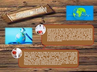 Tomar o medir los signos vitales de una persona sana o enferma permite
apreciar durante el examen físico practicado por el médico, el estado de
salud del sujeto, lo que representa una gran ayuda a la hora de establecer
el diagnóstico, debido a que su interpretación posterior
independientemente de que el paciente se encuentre en estado de
gravedad o no, posibilita identificar o configurar el cuadro clínico. Los
signos vitales reflejan funciones esenciales del cuerpo, incluso el ritmo
cardíaco, la frecuencia respiratoria, la temperatura y la presión arterial. Su
proveedor de atención médica puede observar, medir y vigilar sus signos
vitales para evaluar su nivel de funcionamiento físico.
La importancia de los signos vitales radica en que constituyen las principales
señales de la vida, de ahí su nombre. Son los primeros parámetros que se
buscan en personas que han sufrido un accidente, traumatismo o un evento
violento para poder determinar si están con vida y tener una apreciación de
cuál puede ser su estado de salud. Los signos vitales son las principales
manifestaciones de las funciones de mayor importancia para la vida como son
el funcionamiento del sistema respiratorio (respiración), del sistema
cardiovascular (pulso y presión arterial) y del termostato endógeno
(temperatura). Las alteraciones en estos parámetros son señales que deben
ser tomadas en cuenta, ya que son indicativos de condiciones que pueden ser
de gravedad. La ausencia de los signos vitales es la principal característica de
la muerte de un individuo.
 