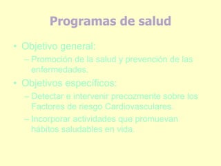 Programas de salud
• Objetivo general:
– Promoción de la salud y prevención de las
enfermedades.
• Objetivos específicos:
– Detectar e intervenir precozmente sobre los
Factores de riesgo Cardiovasculares.
– Incorporar actividades que promuevan
hábitos saludables en vida.