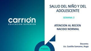SALUD DEL NIÑO Y DEL
ADOLESCENTE
SEMANA 3
ATENCION AL RECIEN
NACIDO NORMAL
Docente:
Lic. Castillo Samame, Hugo
 