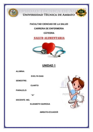 FACULTAD CIENCIAS DE LA SALUD
CARRERA DE ENFERMERIA
CÀTEDRA
SALUD ALIMENTARIA
UNIDAD 1
ALUMNA:
EVELYN DIAS
SEMESTRE:
CUARTO
PARALELO:
“A”
DOCENTE: MG.
ELIZABETH QUIROGA
AMBATO-ECUADOR
 