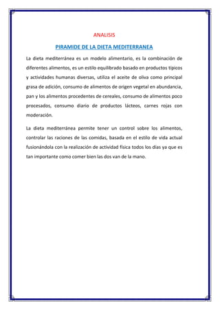 ANALISIS
PIRAMIDE DE LA DIETA MEDITERRANEA
La dieta mediterránea es un modelo alimentario, es la combinación de
diferentes alimentos, es un estilo equilibrado basado en productos típicos
y actividades humanas diversas, utiliza el aceite de oliva como principal
grasa de adición, consumo de alimentos de origen vegetal en abundancia,
pan y los alimentos procedentes de cereales, consumo de alimentos poco
procesados, consumo diario de productos lácteos, carnes rojas con
moderación.
La dieta mediterránea permite tener un control sobre los alimentos,
controlar las raciones de las comidas, basada en el estilo de vida actual
fusionándola con la realización de actividad física todos los días ya que es
tan importante como comer bien las dos van de la mano.
 