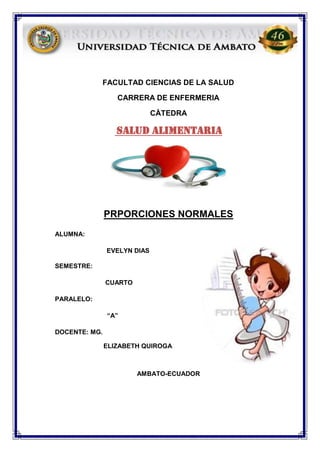 FACULTAD CIENCIAS DE LA SALUD
CARRERA DE ENFERMERIA
CÀTEDRA
SALUD ALIMENTARIA
PRPORCIONES NORMALES
ALUMNA:
EVELYN DIAS
SEMESTRE:
CUARTO
PARALELO:
“A”
DOCENTE: MG.
ELIZABETH QUIROGA
AMBATO-ECUADOR
 