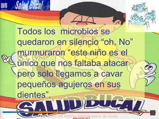 Municipio del Distrito Metropolitano de Quito Todos los  microbios se quedaron en silencio “oh, No” murmuraron “este niño es el único que nos faltaba atacar pero solo llegamos a cavar pequeños agujeros en sus dientes”. 