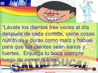 Municipio del Distrito Metropolitano de Quito “ Lávate los dientes tres veces al día después de cada comida, come cosas nutritivas y duras como maíz y habas para que tus dientes sean sanos y fuertes.  Enjuaga tu boca siempre luego de comer dulces”. 