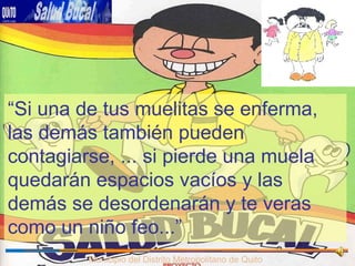Municipio del Distrito Metropolitano de Quito “ Si una de tus muelitas se enferma, las demás también pueden contagiarse, ... si pierde una muela quedarán espacios vacíos y las demás se desordenarán y te veras como un niño feo...” 