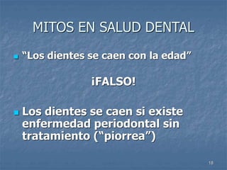 18
MITOS EN SALUD DENTAL
 “Los dientes se caen con la edad”
¡FALSO!
 Los dientes se caen si existe
enfermedad periodontal sin
tratamiento (“piorrea”)
 