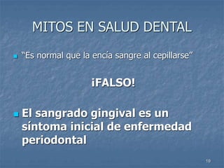 19
MITOS EN SALUD DENTAL
 “Es normal que la encía sangre al cepillarse”
¡FALSO!
 El sangrado gingival es un
síntoma inicial de enfermedad
periodontal
 