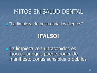 20
MITOS EN SALUD DENTAL
 “La limpieza de boca daña los dientes”
¡FALSO!
 La limpieza con ultrasonidos es
inocua, aunque puede poner de
manifiesto zonas sensibles o débiles
 
