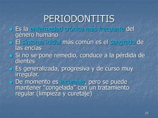 25
PERIODONTITIS
 Es la enfermedad crónica más frecuente del
género humano
 El síntoma inicial más común es el sangrado de
las encías
 Si no se pone remedio, conduce a la pérdida de
dientes
 Es generalizada, progresiva y de curso muy
irregular.
 De momento es incurable, pero se puede
mantener “congelada” con un tratamiento
regular (limpieza y curetaje)
 