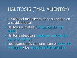 27
HALITOSIS (“MAL ALIENTO”)
 El 90% del mal aliento tiene su origen en
la cavidad bucal
 Halitosis subjetiva (sensación de mal
sabor)
 Halitosis objetiva (puede ser inadvertida
por uno mismo)
 Los lugares más comunes son el dorso de
la lengua y los espacios interdentarios
 