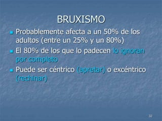 32
BRUXISMO
 Probablemente afecta a un 50% de los
adultos (entre un 25% y un 80%)
 El 80% de los que lo padecen lo ignoran
por completo
 Puede ser céntrico (apretar) o excéntrico
(rechinar)
 