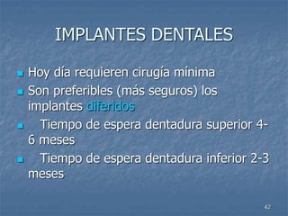 42
IMPLANTES DENTALES
 Hoy día requieren cirugía mínima
 Son preferibles (más seguros) los
implantes diferidos
 Tiempo de espera dentadura superior 4-
6 meses
 Tiempo de espera dentadura inferior 2-3
meses
 