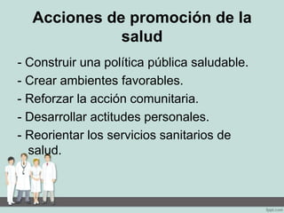 Acciones de promoción de la
salud
- Construir una política pública saludable.
- Crear ambientes favorables.
- Reforzar la acción comunitaria.
- Desarrollar actitudes personales.
- Reorientar los servicios sanitarios de
salud.
 