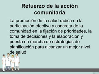 Refuerzo de la acción
comunitaria
La promoción de la salud radica en la
participación efectiva y concreta de la
comunidad en la fijación de prioridades, la
toma de decisiones y la elaboración y
puesta en marcha de estrategias de
planificación para alcanzar un mejor nivel
de salud
 