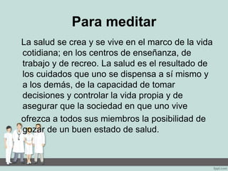 Para meditar
La salud se crea y se vive en el marco de la vida
cotidiana; en los centros de enseñanza, de
trabajo y de recreo. La salud es el resultado de
los cuidados que uno se dispensa a sí mismo y
a los demás, de la capacidad de tomar
decisiones y controlar la vida propia y de
asegurar que la sociedad en que uno vive
ofrezca a todos sus miembros la posibilidad de
gozar de un buen estado de salud.
 