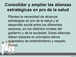 Consolidar y ampliar las alianzas
estratégicas en pro de la salud
Plantea la necesidad de alcanzar
estrategias en pro de la salud y el
desarrollo social entre los diferentes
sectores, en los distintos niveles del
gobierno y de la sociedad. Estas alianzas
deben basarse en principios éticos
acordados de entendimiento y respeto
mutuo.
 