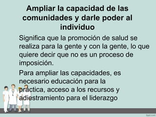 Ampliar la capacidad de las
comunidades y darle poder al
individuo
Significa que la promoción de salud se
realiza para la gente y con la gente, lo que
quiere decir que no es un proceso de
imposición.
Para ampliar las capacidades, es
necesario educación para la
práctica, acceso a los recursos y
adiestramiento para el liderazgo
 