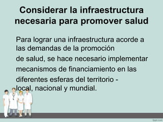 Considerar la infraestructura
necesaria para promover salud
Para lograr una infraestructura acorde a
las demandas de la promoción
de salud, se hace necesario implementar
mecanismos de financiamiento en las
diferentes esferas del territorio -
local, nacional y mundial.
 