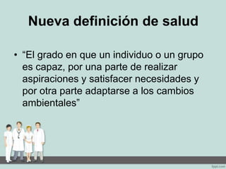 Nueva definición de salud
• “El grado en que un individuo o un grupo
es capaz, por una parte de realizar
aspiraciones y satisfacer necesidades y
por otra parte adaptarse a los cambios
ambientales”
 