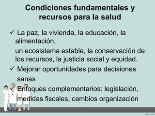 Condiciones fundamentales y
recursos para la salud
 La paz, la vivienda, la educación, la
alimentación,
un ecosistema estable, la conservación de
los recursos, la justicia social y equidad.
 Mejorar oportunidades para decisiones
sanas
 Enfoques complementarios: legislación,
medidas fiscales, cambios organización
 