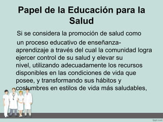 Papel de la Educación para la
Salud
Si se considera la promoción de salud como
un proceso educativo de enseñanza-
aprendizaje a través del cual la comunidad logra
ejercer control de su salud y elevar su
nivel, utilizando adecuadamente los recursos
disponibles en las condiciones de vida que
posee, y transformando sus hábitos y
costumbres en estilos de vida más saludables,
 