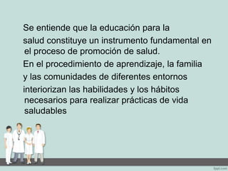Se entiende que la educación para la
salud constituye un instrumento fundamental en
el proceso de promoción de salud.
En el procedimiento de aprendizaje, la familia
y las comunidades de diferentes entornos
interiorizan las habilidades y los hábitos
necesarios para realizar prácticas de vida
saludables
 