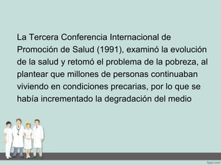 La Tercera Conferencia Internacional de
Promoción de Salud (1991), examinó la evolución
de la salud y retomó el problema de la pobreza, al
plantear que millones de personas continuaban
viviendo en condiciones precarias, por lo que se
había incrementado la degradación del medio
 