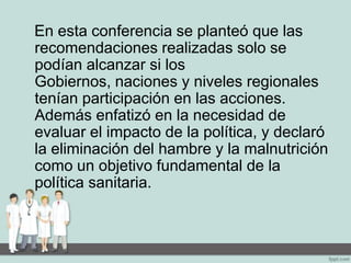 En esta conferencia se planteó que las
recomendaciones realizadas solo se
podían alcanzar si los
Gobiernos, naciones y niveles regionales
tenían participación en las acciones.
Además enfatizó en la necesidad de
evaluar el impacto de la política, y declaró
la eliminación del hambre y la malnutrición
como un objetivo fundamental de la
política sanitaria.
 