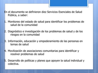 En el documento se definieron diez Servicios Esenciales de Salud
Pública, a saber:
1. Monitoreo del estado de salud para identificar los problemas de
salud de la comunidad
2. Diagnóstico e investigación de los problemas de salud y de los
riesgos en la comunidad
3. Información, educación y empoderamiento de las personas en
temas de salud
4. Movilización de asociaciones comunitarias para identificar y
resolver problemas de salud
5. Desarrollo de políticas y planes que apoyen la salud individual y
colectiva.
 