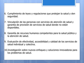 6. Cumplimiento de leyes y regulaciones que protejan la salud y den
seguridad.
7. Vinculación de las personas con servicios de atención de salud y
garantía de provisión de servicios de salud donde no están
disponibles.
8. Garantía de recursos humanos competentes para la salud pública y
la atención de salud.
9. Evaluación de efectividad, accesibilidad y calidad de los servicios de
salud individual y colectiva.
10.Investigación sobre nuevos enfoques y soluciones innovadoras para
los problemas de salud.
 