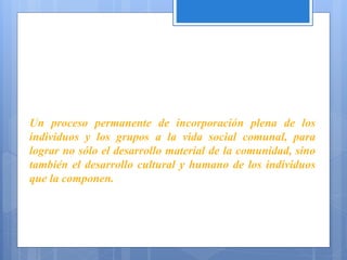 Un proceso permanente de incorporación plena de los
individuos y los grupos a la vida social comunal, para
lograr no sólo el desarrollo material de la comunidad, sino
también el desarrollo cultural y humano de los individuos
que la componen.
(H. San
Martín)
 