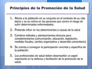 Principios de la Promoción de la Salud
1. Afecta a la población en su conjunto en el contexto de su vida
diaria y no se centra en las personas que corren el riesgo de
sufrir determinadas enfermedades.
2. Pretende influir en los determinantes o causas de la salud
3. Combina métodos y planteamientos diversos pero
complementarios (comunicación, educación, legislación,
medidas fiscales, cambio organizativo y desarrollo comunitario)
4. Se orienta a conseguir la participación concreta y específica de
la población
5. Los profesionales de salud deben desempeñar un papel
importante en la defensa y facilitación de la promoción de la
salud.
 