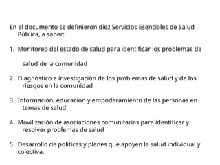 En el documento se definieron diez Servicios Esenciales de Salud
Pública, a saber:
1. Monitoreo del estado de salud para identificar los problemas de
salud de la comunidad
2. Diagnóstico e investigación de los problemas de salud y de los
riesgos en la comunidad
3. Información, educación y empoderamiento de las personas en
temas de salud
4. Movilización de asociaciones comunitarias para identificar y
resolver problemas de salud
5. Desarrollo de políticas y planes que apoyen la salud individual y
colectiva.
 