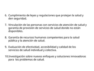 6. Cumplimiento de leyes y regulaciones que protejan la salud y
den seguridad.
7. Vinculación de las personas con servicios de atención de salud y
garantía de provisión de servicios de salud donde no están
disponibles.
8. Garantía de recursos humanos competentes para la salud
pública y la atención de salud.
9. Evaluación de efectividad, accesibilidad y calidad de los
servicios de salud individual y colectiva.
10.Investigación sobre nuevos enfoques y soluciones innovadoras
para los problemas de salud.
 