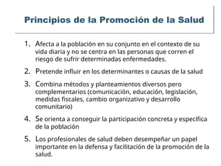 Principios de la Promoción de la Salud
1. Afecta a la población en su conjunto en el contexto de su
vida diaria y no se centra en las personas que corren el
riesgo de sufrir determinadas enfermedades.
2. Pretende influir en los determinantes o causas de la salud
3. Combina métodos y planteamientos diversos pero
complementarios (comunicación, educación, legislación,
medidas fiscales, cambio organizativo y desarrollo
comunitario)
4. Se orienta a conseguir la participación concreta y específica
de la población
5. Los profesionales de salud deben desempeñar un papel
importante en la defensa y facilitación de la promoción de la
salud.
 