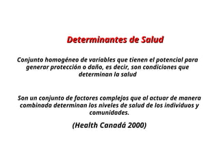 Determinantes de Salud
Determinantes de Salud
Conjunto homogéneo de variables que tienen el potencial para
generar protección o daño, es decir, son condiciones que
determinan la salud
Son un conjunto de factores complejos que al actuar de manera
combinada determinan los niveles de salud de los individuos y
comunidades.
(Health Canadá 2000)
 