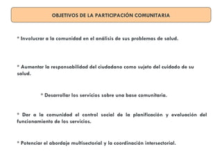 OBJETIVOS DE LA PARTICIPACIÓN COMUNITARIA
* Involucrar a la comunidad en el análisis de sus problemas de salud.
* Aumentar la responsabilidad del ciudadano como sujeto del cuidado de su
salud.
* Desarrollar los servicios sobre una base comunitaria.
* Dar a la comunidad el control social de la planificación y evaluación del
funcionamiento de los servicios.
* Potenciar el abordaje multisectorial y la coordinación intersectorial.
 