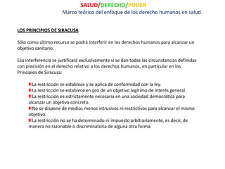 SALUD/DERECHO/PODER
                       Marco teórico del enfoque de los derecho humanos en salud.


LOS PRINCIPIOS DE SIRACUSA

Sólo como último recurso se podrá interferir en los derechos humanos para alcanzar un
objetivo sanitario.

Esa interferencia se justificará exclusivamente si se dan todas las circunstancias definidas
con precisión en el derecho relativo a los derechos humanos, en particular en los
Principios de Siracusa:

       La restricción se establece y se aplica de conformidad con la ley.
       La restricción se establece en pro de un objetivo legítimo de interés general.
       La restricción es estrictamente necesaria en una sociedad democrática para
     alcanzar un objetivo concreto.
       No se dispone de medios menos intrusivos ni restrictivos para alcanzar el mismo
     objetivo.
       La restricción no se ha determinado ni impuesto arbitrariamente, es decir, de
     manera no razonable o discriminatoria de alguna otra forma.
 