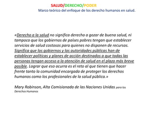 SALUD/DERECHO/PODER
                   Marco teórico del enfoque de los derecho humanos en salud.




«Derecho a la salud no significa derecho a gozar de buena salud, ni
tampoco que los gobiernos de países pobres tengan que establecer
servicios de salud costosos para quienes no disponen de recursos.
Significa que los gobiernos y las autoridades públicas han de
establecer políticas y planes de acción destinados a que todas las
personas tengan acceso a la atención de salud en el plazo más breve
posible. Lograr que eso ocurra es el reto al que tienen que hacer
frente tanto la comunidad encargada de proteger los derechos
humanos como los profesionales de la salud pública.»

Mary Robinson, Alta Comisionada de las Naciones Unidas para los
Derechos Humanos
 