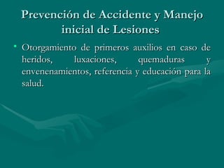 Prevención de Accidente y Manejo inicial de Lesiones  Otorgamiento de primeros auxilios en caso de heridos, luxaciones, quemaduras y envenenamientos, referencia y educación para la salud.  