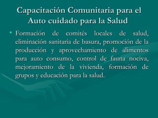 Capacitación Comunitaria para el Auto cuidado para la Salud  Formación de comités locales de salud, eliminación sanitaria de basura, promoción de la producción y aprovechamiento de alimentos para auto consumo, control de fauna nociva, mejoramiento de la vivienda, formación de grupos y educación para la salud.  