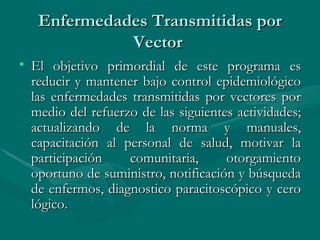 Enfermedades Transmitidas por Vector  El objetivo primordial de este programa es reducir y mantener bajo control epidemiológico las enfermedades transmitidas por vectores por medio del refuerzo de las siguientes actividades; actualizando de la norma y manuales, capacitación al personal de salud, motivar la participación comunitaria, otorgamiento oportuno de suministro, notificación y búsqueda de enfermos, diagnostico paracitoscópico y cero lógico.  