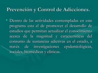 Prevención y Control de Adicciones.  Dentro de las actividades contempladas en este programa esta el de promover el desarrollo de estudios que permitan actualizar el conocimiento acerca de la magnitud y características del consumo de sustancias adictivas en el estado, a través de investigaciones epidemiológicas, sociales, biomédicas y clínicas.  