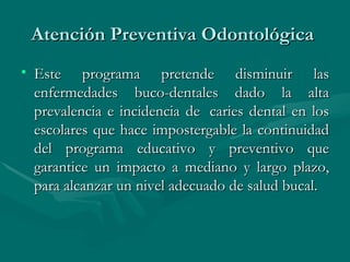 Atención Preventiva Odontológica  Este programa pretende disminuir las enfermedades buco-dentales dado la alta prevalencia e incidencia de  caries dental en los escolares que hace impostergable la continuidad del programa educativo y preventivo que garantice un impacto a mediano y largo plazo, para alcanzar un nivel adecuado de salud bucal.  